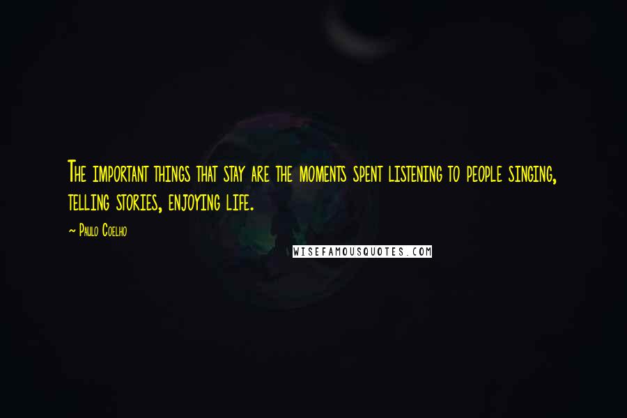 Paulo Coelho Quotes: The important things that stay are the moments spent listening to people singing, telling stories, enjoying life.