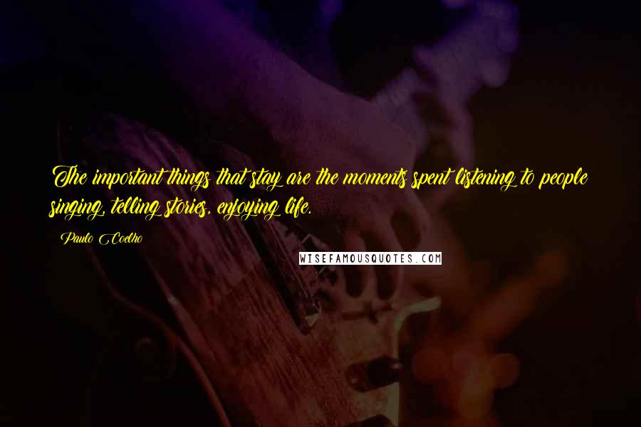 Paulo Coelho Quotes: The important things that stay are the moments spent listening to people singing, telling stories, enjoying life.