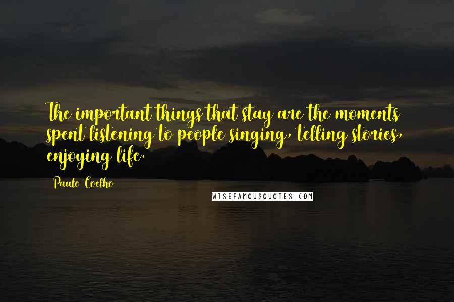 Paulo Coelho Quotes: The important things that stay are the moments spent listening to people singing, telling stories, enjoying life.