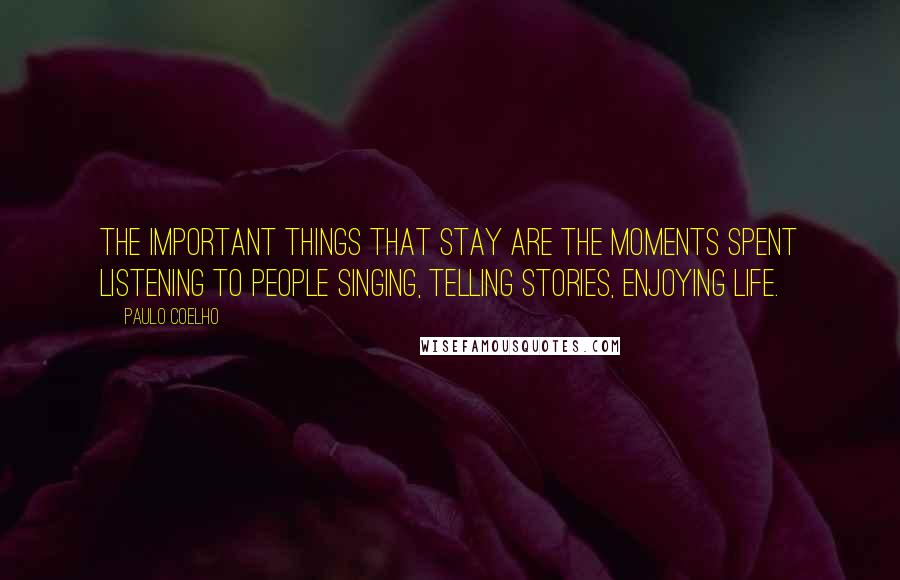 Paulo Coelho Quotes: The important things that stay are the moments spent listening to people singing, telling stories, enjoying life.