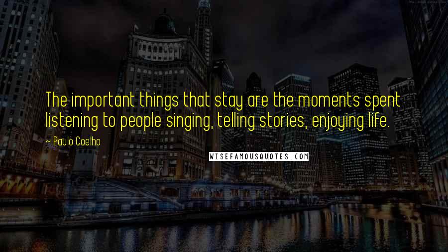 Paulo Coelho Quotes: The important things that stay are the moments spent listening to people singing, telling stories, enjoying life.