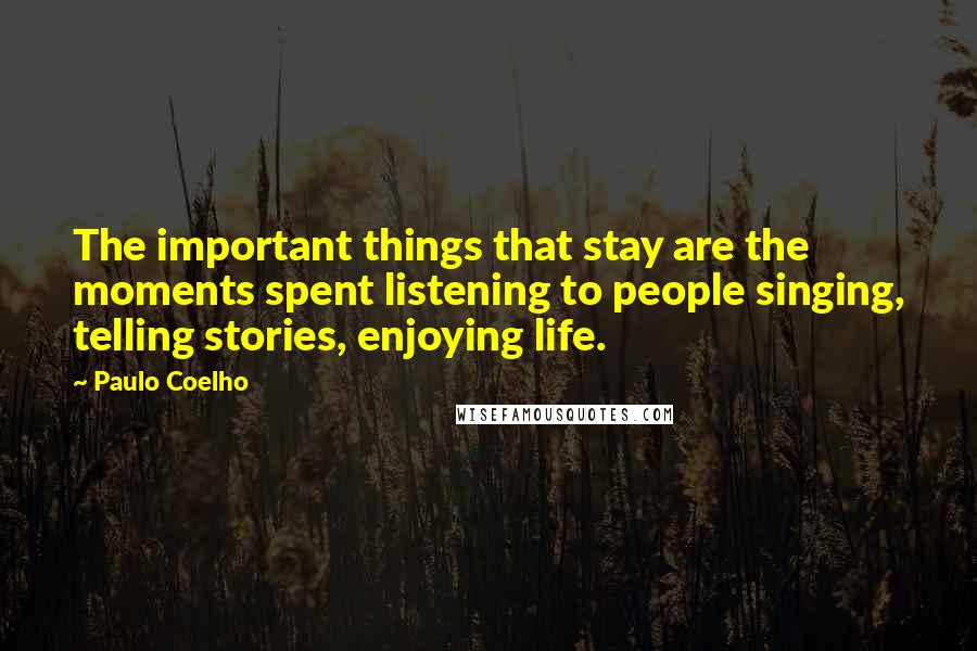 Paulo Coelho Quotes: The important things that stay are the moments spent listening to people singing, telling stories, enjoying life.