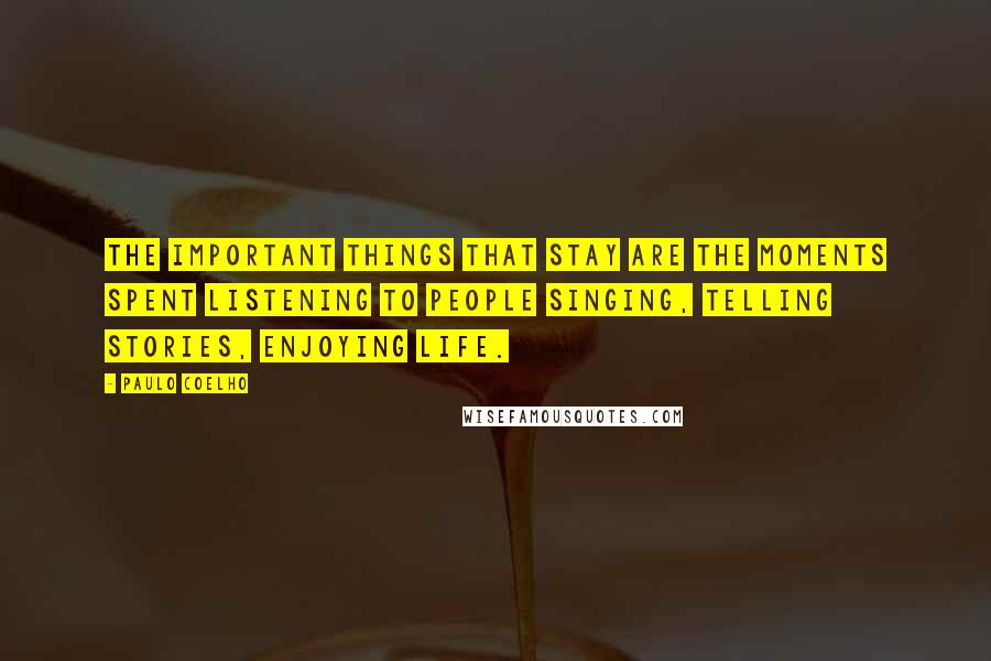 Paulo Coelho Quotes: The important things that stay are the moments spent listening to people singing, telling stories, enjoying life.