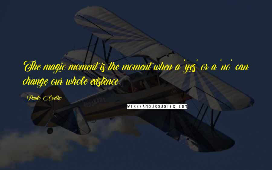Paulo Coelho Quotes: The magic moment is the moment when a 'yes' or a 'no' can change our whole existence.