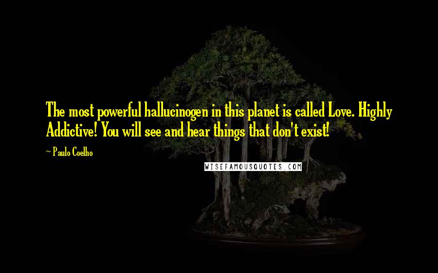 Paulo Coelho Quotes: The most powerful hallucinogen in this planet is called Love. Highly Addictive! You will see and hear things that don't exist!