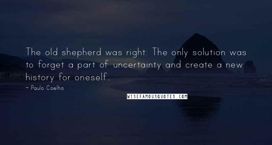 Paulo Coelho Quotes: The old shepherd was right: The only solution was to forget a part of uncertainty and create a new history for oneself.