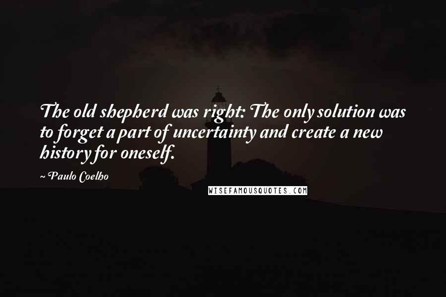 Paulo Coelho Quotes: The old shepherd was right: The only solution was to forget a part of uncertainty and create a new history for oneself.