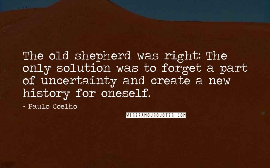 Paulo Coelho Quotes: The old shepherd was right: The only solution was to forget a part of uncertainty and create a new history for oneself.
