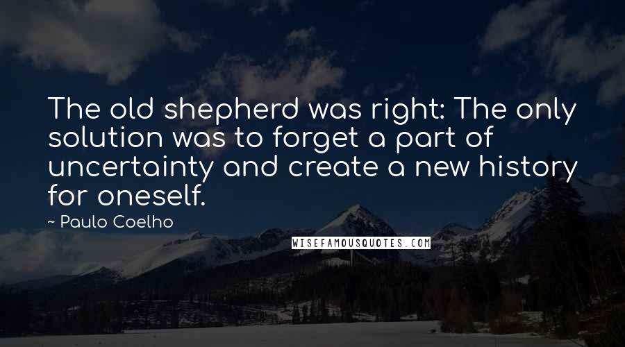 Paulo Coelho Quotes: The old shepherd was right: The only solution was to forget a part of uncertainty and create a new history for oneself.