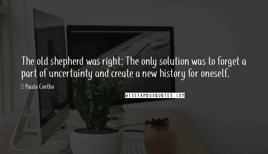 Paulo Coelho Quotes: The old shepherd was right: The only solution was to forget a part of uncertainty and create a new history for oneself.