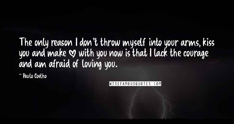 Paulo Coelho Quotes: The only reason I don't throw myself into your arms, kiss you and make love with you now is that I lack the courage and am afraid of loving you.