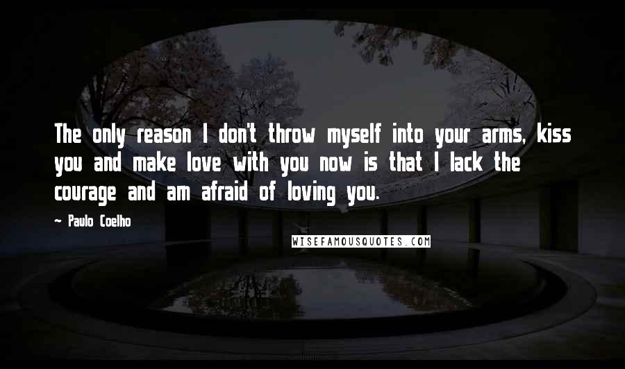 Paulo Coelho Quotes: The only reason I don't throw myself into your arms, kiss you and make love with you now is that I lack the courage and am afraid of loving you.