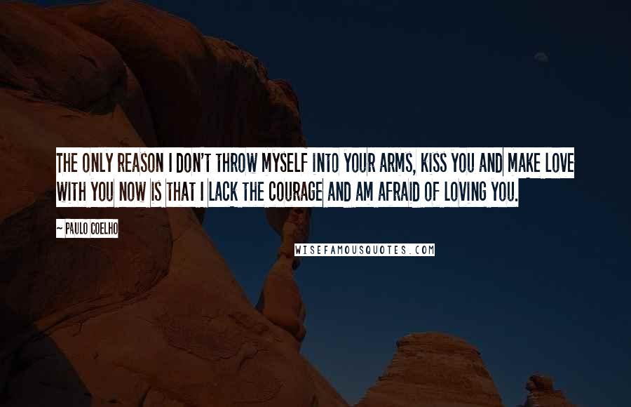 Paulo Coelho Quotes: The only reason I don't throw myself into your arms, kiss you and make love with you now is that I lack the courage and am afraid of loving you.
