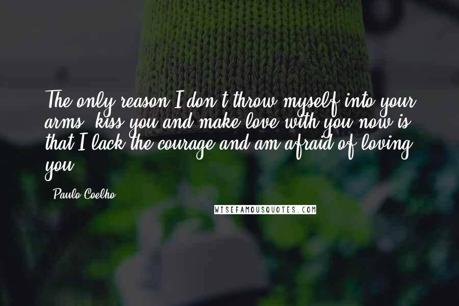 Paulo Coelho Quotes: The only reason I don't throw myself into your arms, kiss you and make love with you now is that I lack the courage and am afraid of loving you.