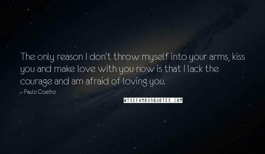 Paulo Coelho Quotes: The only reason I don't throw myself into your arms, kiss you and make love with you now is that I lack the courage and am afraid of loving you.