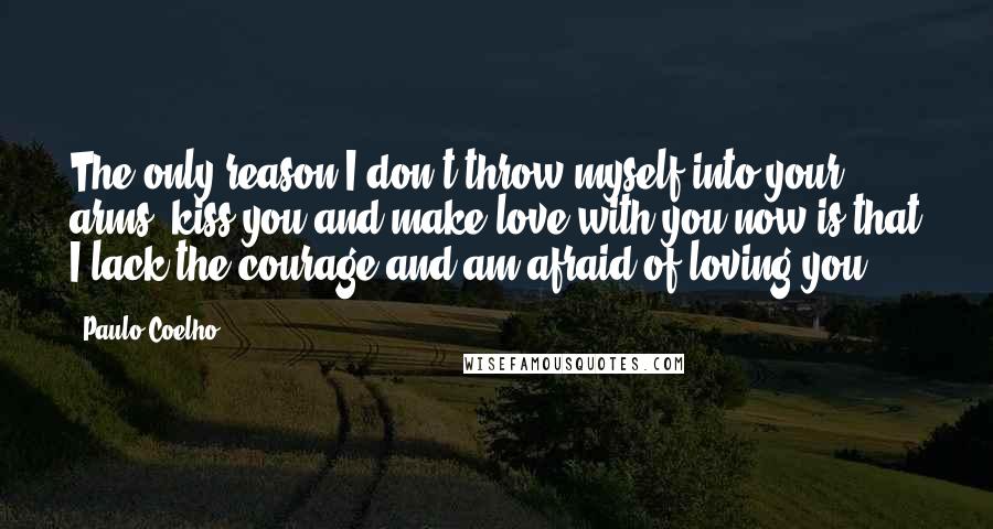 Paulo Coelho Quotes: The only reason I don't throw myself into your arms, kiss you and make love with you now is that I lack the courage and am afraid of loving you.