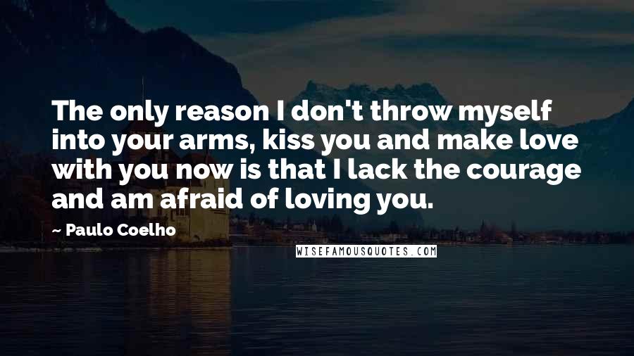 Paulo Coelho Quotes: The only reason I don't throw myself into your arms, kiss you and make love with you now is that I lack the courage and am afraid of loving you.