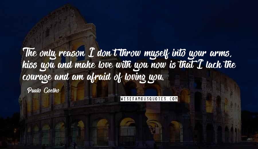 Paulo Coelho Quotes: The only reason I don't throw myself into your arms, kiss you and make love with you now is that I lack the courage and am afraid of loving you.