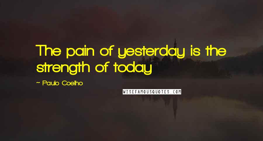 Paulo Coelho Quotes: The pain of yesterday is the strength of today