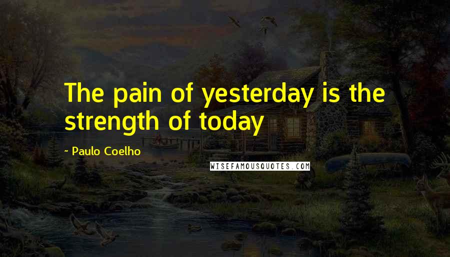 Paulo Coelho Quotes: The pain of yesterday is the strength of today