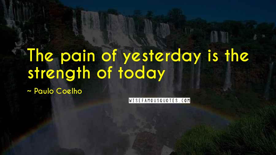 Paulo Coelho Quotes: The pain of yesterday is the strength of today
