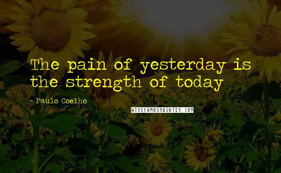 Paulo Coelho Quotes: The pain of yesterday is the strength of today