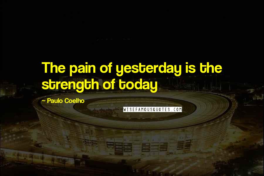 Paulo Coelho Quotes: The pain of yesterday is the strength of today