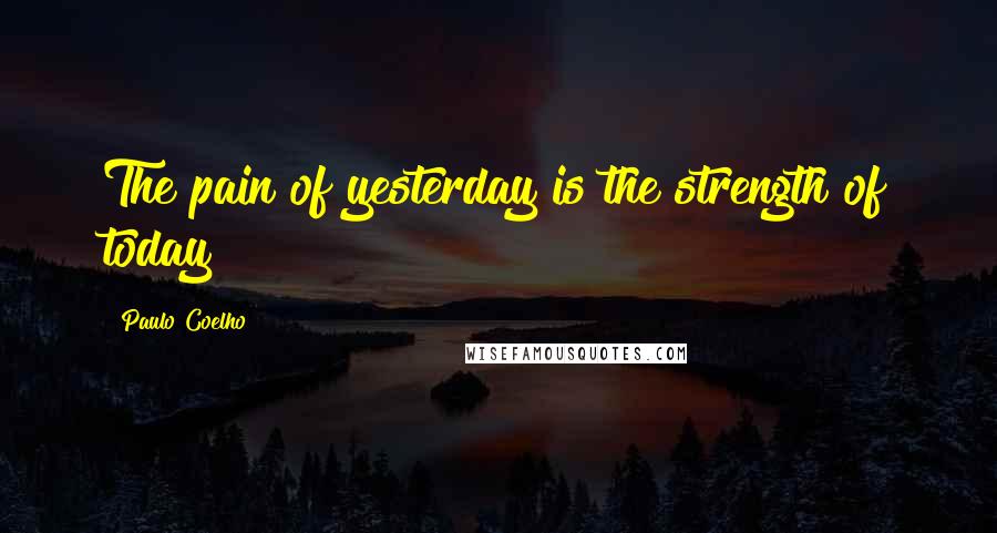 Paulo Coelho Quotes: The pain of yesterday is the strength of today