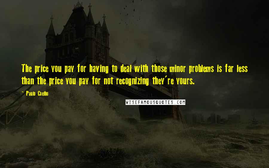 Paulo Coelho Quotes: The price you pay for having to deal with those minor problems is far less than the price you pay for not recognizing they're yours.
