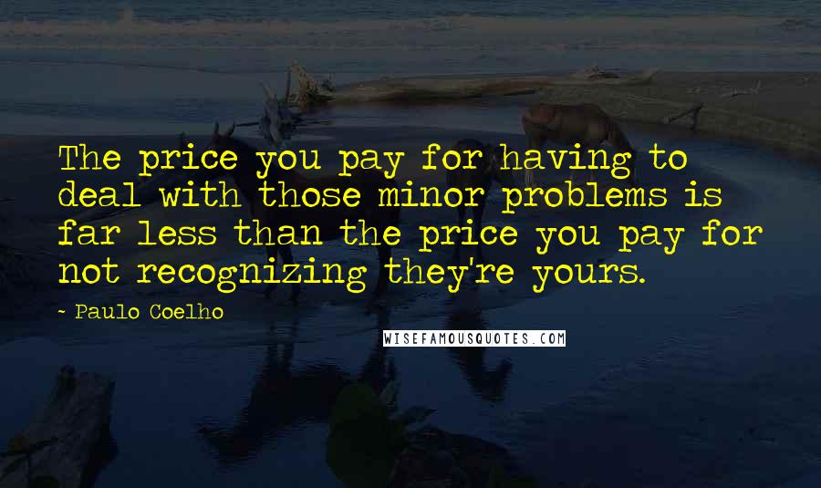 Paulo Coelho Quotes: The price you pay for having to deal with those minor problems is far less than the price you pay for not recognizing they're yours.