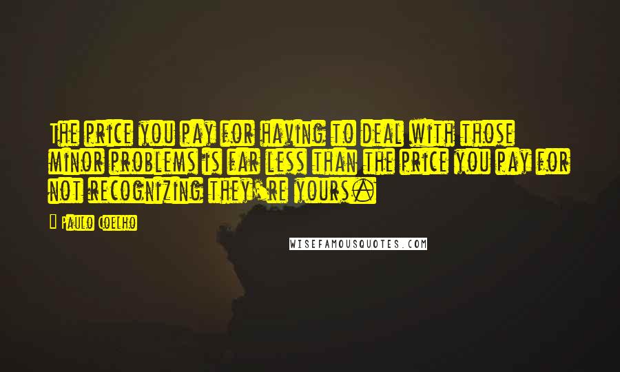Paulo Coelho Quotes: The price you pay for having to deal with those minor problems is far less than the price you pay for not recognizing they're yours.