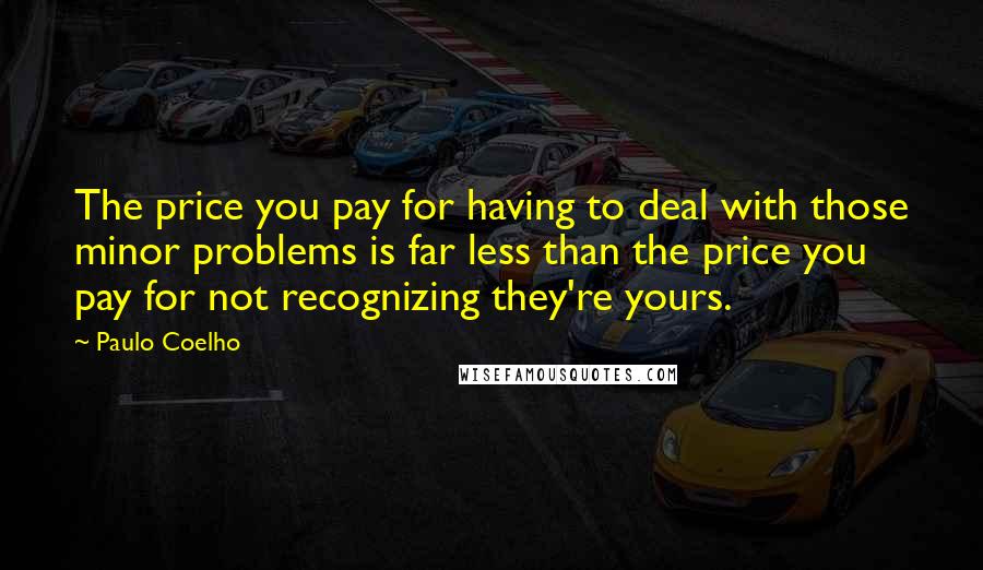 Paulo Coelho Quotes: The price you pay for having to deal with those minor problems is far less than the price you pay for not recognizing they're yours.