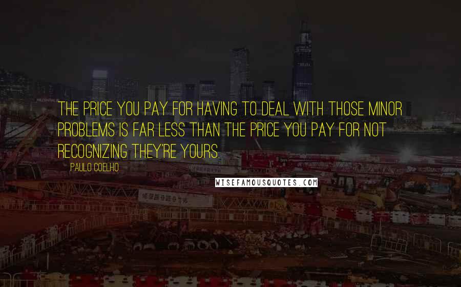 Paulo Coelho Quotes: The price you pay for having to deal with those minor problems is far less than the price you pay for not recognizing they're yours.