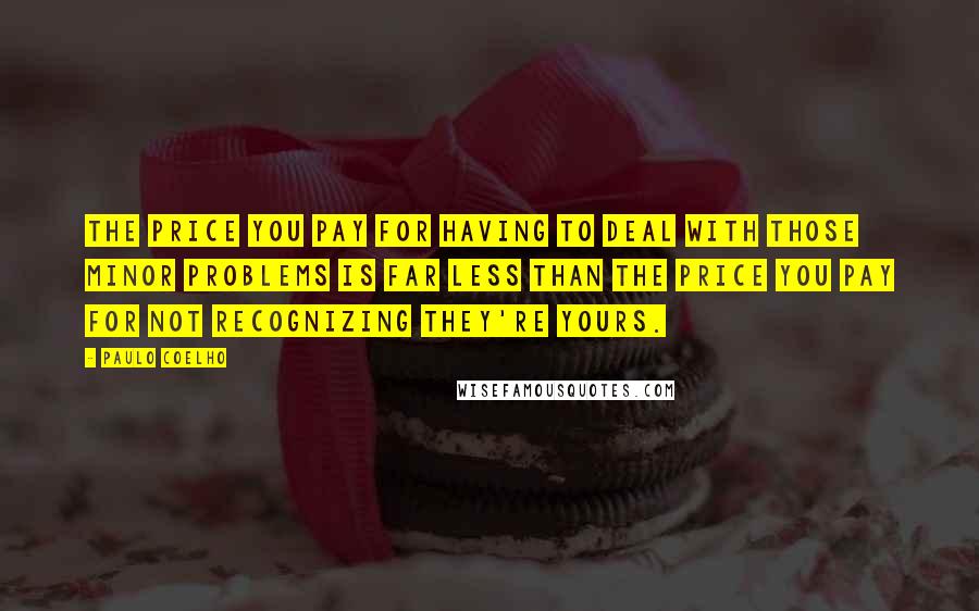 Paulo Coelho Quotes: The price you pay for having to deal with those minor problems is far less than the price you pay for not recognizing they're yours.