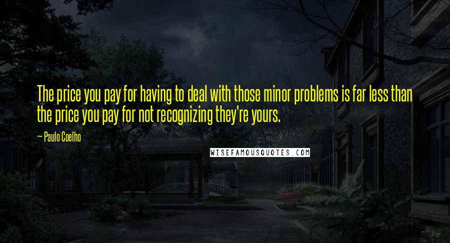 Paulo Coelho Quotes: The price you pay for having to deal with those minor problems is far less than the price you pay for not recognizing they're yours.