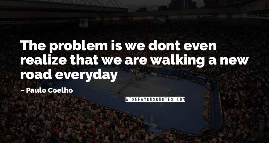 Paulo Coelho Quotes: The problem is we dont even realize that we are walking a new road everyday