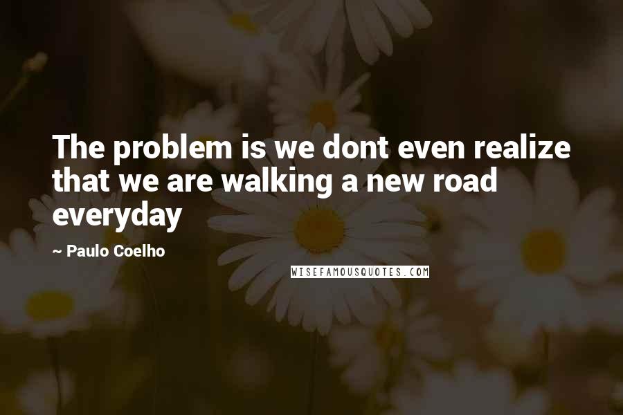 Paulo Coelho Quotes: The problem is we dont even realize that we are walking a new road everyday