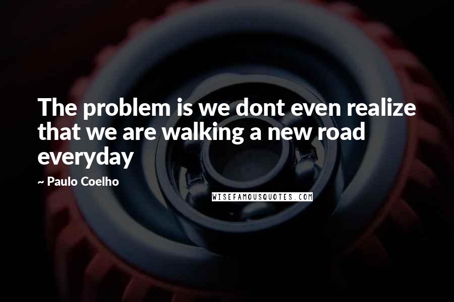 Paulo Coelho Quotes: The problem is we dont even realize that we are walking a new road everyday