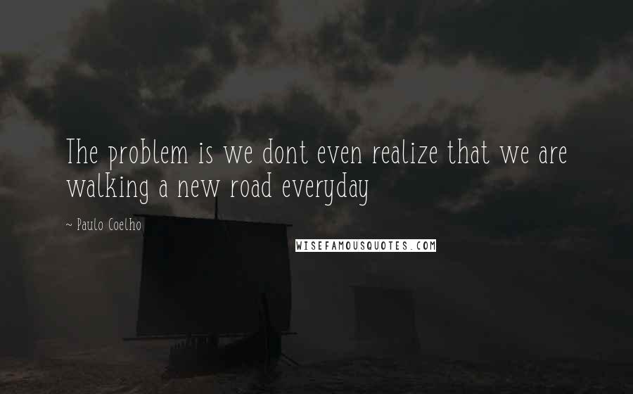 Paulo Coelho Quotes: The problem is we dont even realize that we are walking a new road everyday