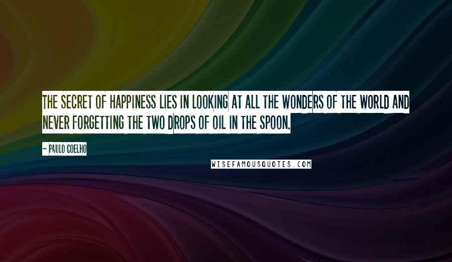 Paulo Coelho Quotes: The Secret of Happiness lies in looking at all the wonders of the world and never forgetting the two drops of oil in the spoon.