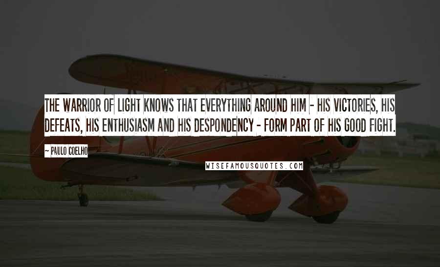 Paulo Coelho Quotes: The warrior of light knows that everything around him - his victories, his defeats, his enthusiasm and his despondency - form part of his Good Fight.