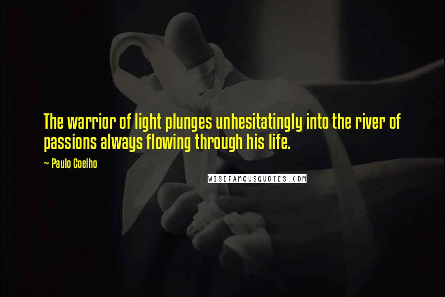 Paulo Coelho Quotes: The warrior of light plunges unhesitatingly into the river of passions always flowing through his life.