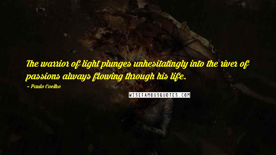 Paulo Coelho Quotes: The warrior of light plunges unhesitatingly into the river of passions always flowing through his life.