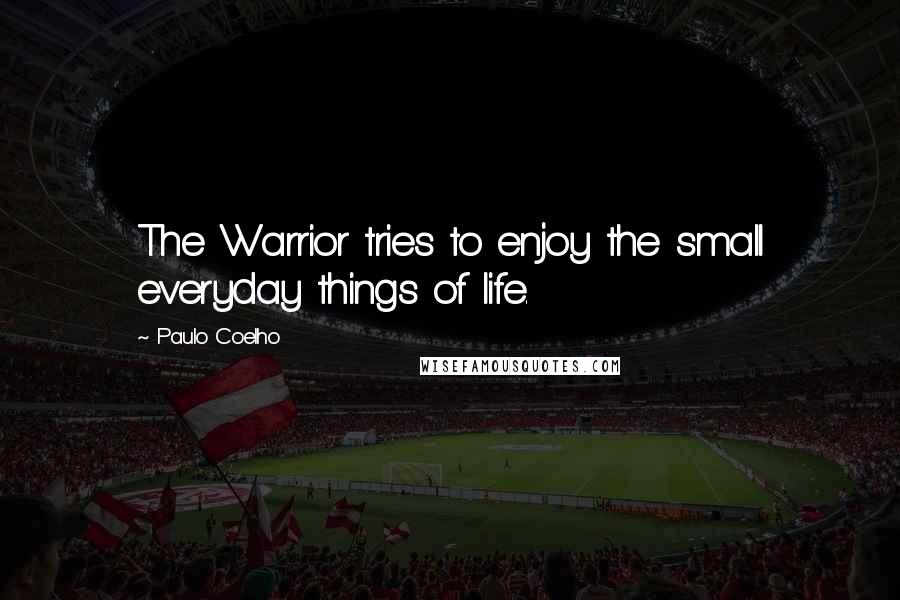 Paulo Coelho Quotes: The Warrior tries to enjoy the small everyday things of life.