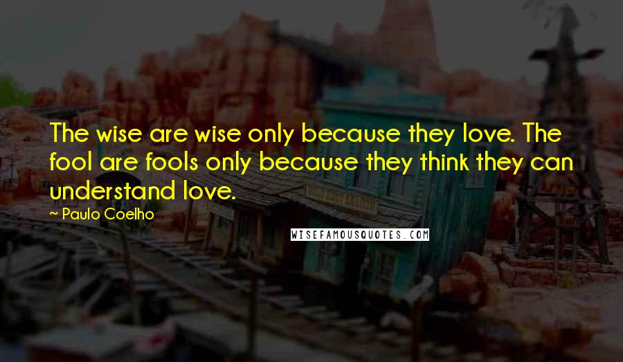 Paulo Coelho Quotes: The wise are wise only because they love. The fool are fools only because they think they can understand love.