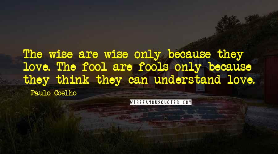 Paulo Coelho Quotes: The wise are wise only because they love. The fool are fools only because they think they can understand love.