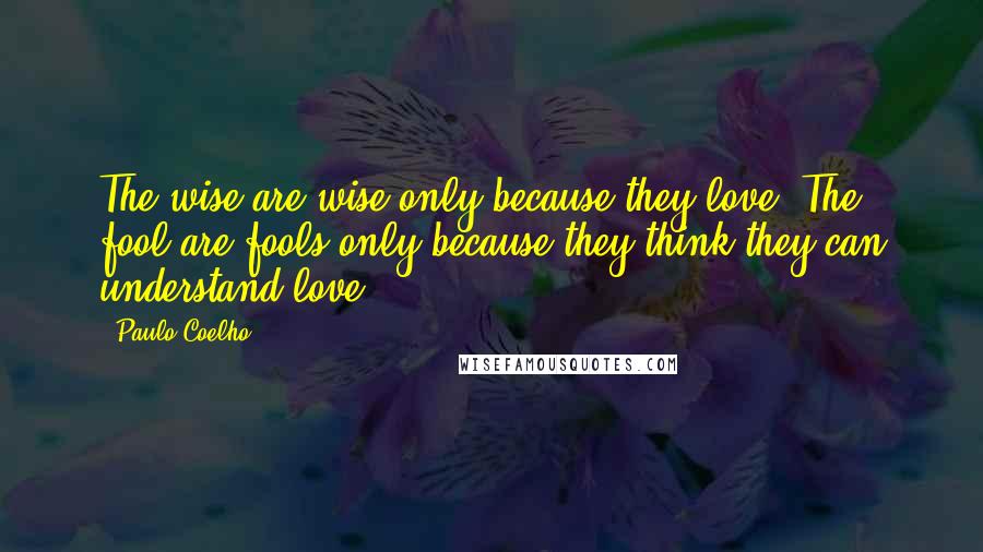 Paulo Coelho Quotes: The wise are wise only because they love. The fool are fools only because they think they can understand love.