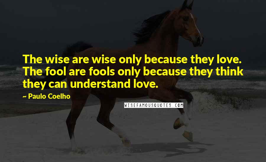 Paulo Coelho Quotes: The wise are wise only because they love. The fool are fools only because they think they can understand love.