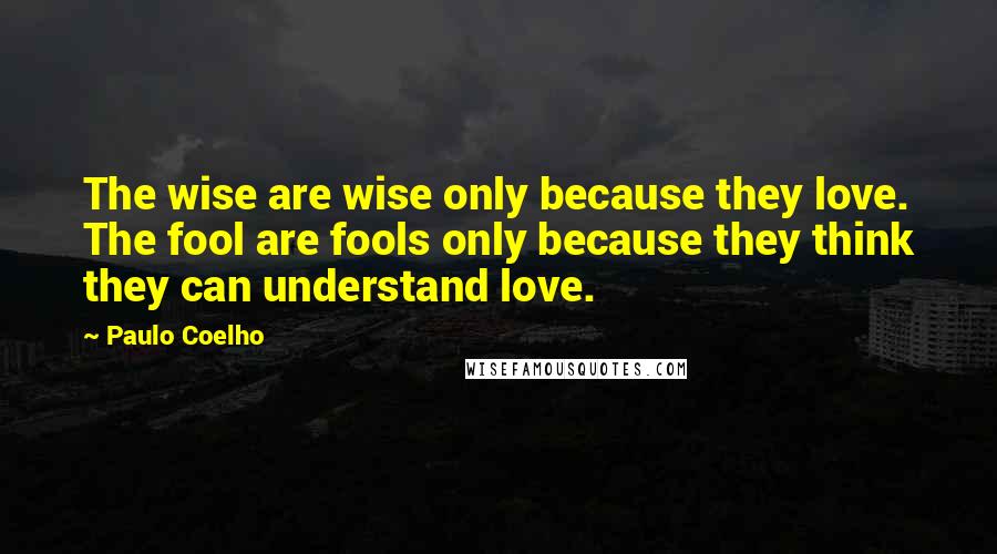 Paulo Coelho Quotes: The wise are wise only because they love. The fool are fools only because they think they can understand love.