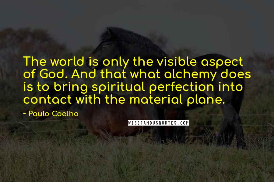 Paulo Coelho Quotes: The world is only the visible aspect of God. And that what alchemy does is to bring spiritual perfection into contact with the material plane.